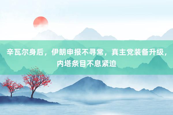 辛瓦尔身后，伊朗申报不寻常，真主党装备升级，内塔条目不息紧迫