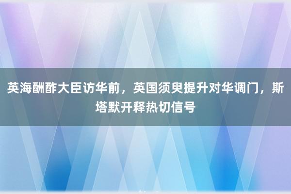 英海酬酢大臣访华前，英国须臾提升对华调门，斯塔默开释热切信号